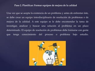 Paso 2. Planificar: Formar equipos de mejora de la calidad
Una vez que se acepta la existencia de un problema y antes de enfrentar éste,
se debe crear un equipo interdisciplinario de resolución de problemas o de
mejora de la calidad. A este equipo se le debe encomendar la tarea de
investigar, analizar y buscar una solución al problema en un plazo
determinado. El equipo de resolución de problemas debe formarse con gente
que tenga conocimiento del proceso o problema bajo estudio.
 