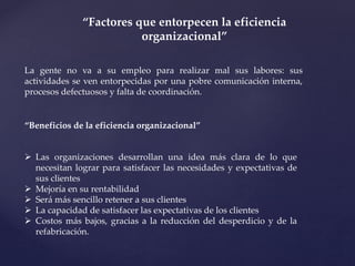 “Factores que entorpecen la eficiencia
organizacional”
La gente no va a su empleo para realizar mal sus labores: sus
actividades se ven entorpecidas por una pobre comunicación interna,
procesos defectuosos y falta de coordinación.
“Beneficios de la eficiencia organizacional”
 Las organizaciones desarrollan una idea más clara de lo que
necesitan lograr para satisfacer las necesidades y expectativas de
sus clientes
 Mejoría en su rentabilidad
 Será más sencillo retener a sus clientes
 La capacidad de satisfacer las expectativas de los clientes
 Costos más bajos, gracias a la reducción del desperdicio y de la
refabricación.
 
