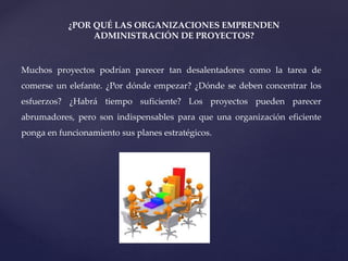 ¿POR QUÉ LAS ORGANIZACIONES EMPRENDEN
ADMINISTRACIÓN DE PROYECTOS?
Muchos proyectos podrían parecer tan desalentadores como la tarea de
comerse un elefante. ¿Por dónde empezar? ¿Dónde se deben concentrar los
esfuerzos? ¿Habrá tiempo suficiente? Los proyectos pueden parecer
abrumadores, pero son indispensables para que una organización eficiente
ponga en funcionamiento sus planes estratégicos.
 