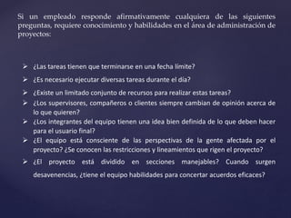 Si un empleado responde afirmativamente cualquiera de las siguientes
preguntas, requiere conocimiento y habilidades en el área de administración de
proyectos:
 ¿Las tareas tienen que terminarse en una fecha límite?
 ¿Es necesario ejecutar diversas tareas durante el día?
 ¿Existe un limitado conjunto de recursos para realizar estas tareas?
 ¿Los supervisores, compañeros o clientes siempre cambian de opinión acerca de
lo que quieren?
 ¿Los integrantes del equipo tienen una idea bien definida de lo que deben hacer
para el usuario final?
 ¿El equipo está consciente de las perspectivas de la gente afectada por el
proyecto? ¿Se conocen las restricciones y lineamientos que rigen el proyecto?
 ¿El proyecto está dividido en secciones manejables? Cuando surgen
desavenencias, ¿tiene el equipo habilidades para concertar acuerdos eficaces?
 