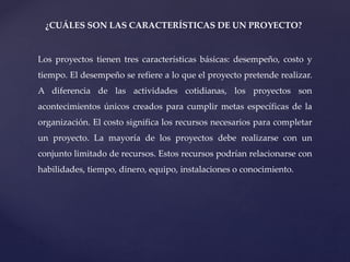 ¿CUÁLES SON LAS CARACTERÍSTICAS DE UN PROYECTO?
Los proyectos tienen tres características básicas: desempeño, costo y
tiempo. El desempeño se refiere a lo que el proyecto pretende realizar.
A diferencia de las actividades cotidianas, los proyectos son
acontecimientos únicos creados para cumplir metas específicas de la
organización. El costo significa los recursos necesarios para completar
un proyecto. La mayoría de los proyectos debe realizarse con un
conjunto limitado de recursos. Estos recursos podrían relacionarse con
habilidades, tiempo, dinero, equipo, instalaciones o conocimiento.
 