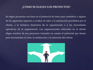 ¿CÓMO SE ELIGEN LOS PROYECTOS?
Se eligen proyectos con base en el potencial de éstos para contribuir a alguno
de los siguientes aspectos o a todos: al valor y la satisfacción percibidos por el
cliente, a la fortaleza financiera de la organización o a las necesidades
operativas de la organización. Las organizaciones enfocadas en el cliente
eligen muchos de sus proyectos tomando en cuenta el potencial que tienen
para incrementar el valor, la satisfacción y la retención del cliente.
 