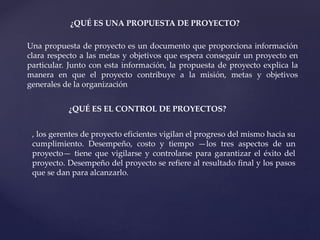 ¿QUÉ ES UNA PROPUESTA DE PROYECTO?
Una propuesta de proyecto es un documento que proporciona información
clara respecto a las metas y objetivos que espera conseguir un proyecto en
particular. Junto con esta información, la propuesta de proyecto explica la
manera en que el proyecto contribuye a la misión, metas y objetivos
generales de la organización
¿QUÉ ES EL CONTROL DE PROYECTOS?
, los gerentes de proyecto eficientes vigilan el progreso del mismo hacia su
cumplimiento. Desempeño, costo y tiempo —los tres aspectos de un
proyecto— tiene que vigilarse y controlarse para garantizar el éxito del
proyecto. Desempeño del proyecto se refiere al resultado final y los pasos
que se dan para alcanzarlo.
 