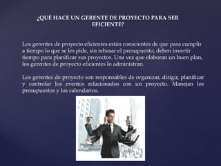 ¿QUÉ HACE UN GERENTE DE PROYECTO PARA SER
EFICIENTE?
Los gerentes de proyecto eficientes están conscientes de que para cumplir
a tiempo lo que se les pide, sin rebasar el presupuesto, deben invertir
tiempo para planificar sus proyectos. Una vez que elaboran un buen plan,
los gerentes de proyecto eficientes lo administran.
Los gerentes de proyecto son responsables de organizar, dirigir, planificar
y controlar los eventos relacionados con un proyecto. Manejan los
presupuestos y los calendarios.
 