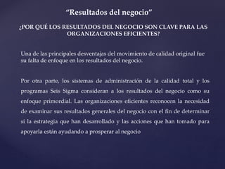 “Resultados del negocio”
¿POR QUÉ LOS RESULTADOS DEL NEGOCIO SON CLAVE PARA LAS
ORGANIZACIONES EFICIENTES?
Una de las principales desventajas del movimiento de calidad original fue
su falta de enfoque en los resultados del negocio.
Por otra parte, los sistemas de administración de la calidad total y los
programas Seis Sigma consideran a los resultados del negocio como su
enfoque primordial. Las organizaciones eficientes reconocen la necesidad
de examinar sus resultados generales del negocio con el fin de determinar
si la estrategia que han desarrollado y las acciones que han tomado para
apoyarla están ayudando a prosperar al negocio
 