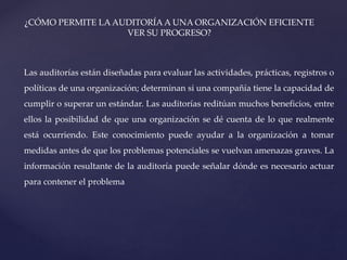 ¿CÓMO PERMITE LA AUDITORÍA A UNA ORGANIZACIÓN EFICIENTE
VER SU PROGRESO?
Las auditorías están diseñadas para evaluar las actividades, prácticas, registros o
políticas de una organización; determinan si una compañía tiene la capacidad de
cumplir o superar un estándar. Las auditorías reditúan muchos beneficios, entre
ellos la posibilidad de que una organización se dé cuenta de lo que realmente
está ocurriendo. Este conocimiento puede ayudar a la organización a tomar
medidas antes de que los problemas potenciales se vuelvan amenazas graves. La
información resultante de la auditoría puede señalar dónde es necesario actuar
para contener el problema
 