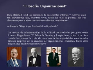 “Filosofía Organizacional”
Para Marshall Field las opiniones de sus clientes internos y externos eran
tan importantes que, mientras vivió, todos los días se paseaba por sus
almacenes para ir al encuentro de sus clientes y empleados.
su filosofía “Haga lo que la señorita le está pidiendo”
Las teorías de administración de la calidad desarrolladas por gurús como
Armand Feigenbaum, W. Edwards Deming y Joseph Juran, entre otros. Aun
cuando los puntos de vista de cada uno de los especialistas mencionados
difieren respecto de la creación de organizaciones eficientes, todos ellos
aluden a los mismos elementos clave.
 