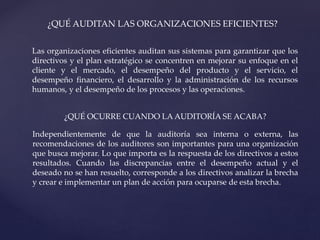 ¿QUÉ AUDITAN LAS ORGANIZACIONES EFICIENTES?
Las organizaciones eficientes auditan sus sistemas para garantizar que los
directivos y el plan estratégico se concentren en mejorar su enfoque en el
cliente y el mercado, el desempeño del producto y el servicio, el
desempeño financiero, el desarrollo y la administración de los recursos
humanos, y el desempeño de los procesos y las operaciones.
¿QUÉ OCURRE CUANDO LA AUDITORÍA SE ACABA?
Independientemente de que la auditoría sea interna o externa, las
recomendaciones de los auditores son importantes para una organización
que busca mejorar. Lo que importa es la respuesta de los directivos a estos
resultados. Cuando las discrepancias entre el desempeño actual y el
deseado no se han resuelto, corresponde a los directivos analizar la brecha
y crear e implementar un plan de acción para ocuparse de esta brecha.
 