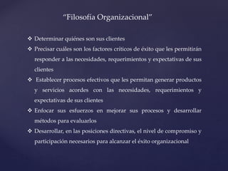 “Filosofía Organizacional”
 Determinar quiénes son sus clientes
 Precisar cuáles son los factores críticos de éxito que les permitirán
responder a las necesidades, requerimientos y expectativas de sus
clientes
 Establecer procesos efectivos que les permitan generar productos
y servicios acordes con las necesidades, requerimientos y
expectativas de sus clientes
 Enfocar sus esfuerzos en mejorar sus procesos y desarrollar
métodos para evaluarlos
 Desarrollar, en las posiciones directivas, el nivel de compromiso y
participación necesarios para alcanzar el éxito organizacional
 