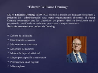 “Edward Williams Deming”
Dr. W. Edwards Deming (1900-1993) asumió la misión de divulgar estrategias y
prácticas de administración para lograr organizaciones eficientes. El doctor
Deming recomendó que los directivos de primer nivel se involucren en el
proceso de creación de un ambiente que apoye la mejora continua.
Reacción económica en cadena de Deming
 Mejora de la calidad
 Disminución de costos
 Menos errores y retrasos
 Mejor uso de recursos
 Mejora de la productividad
 Mayor participación de mercado
 Permanencia en el negocio
 Más empleos
 