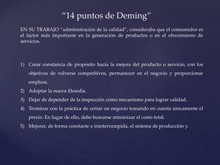 “14 puntos de Deming”
EN SU TRABAJO “administración de la calidad”, consideraba que el consumidor es
el factor más importante en la generación de productos o en el ofrecimiento de
servicios.
1) Crear constancia de propósito hacia la mejora del producto o servicio, con los
objetivos de volverse competitivos, permanecer en el negocio y proporcionar
empleos.
2) Adoptar la nueva filosofía.
3) Dejar de depender de la inspección como mecanismo para lograr calidad.
4) Terminar con la práctica de cerrar un negocio tomando en cuenta únicamente el
precio. En lugar de ello, debe buscarse minimizar el costo total.
5) Mejorar, de forma constante e ininterrumpida, el sistema de producción y.
 