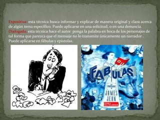 Expositiva: esta técnica busca informar y explicar de manera original y clara acerca
de algún tema específico. Puede aplicarse en una solicitud, o en una denuncia.
Dialogada: esta técnica hace el autor ponga la palabra en boca de los personajes de
tal forma que parezca que el mensaje no lo transmite únicamente un narrador .
Puede aplicarse en fábulas y epístolas.
 