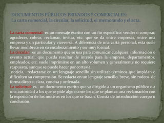 DOCUMENTOS PÚBLICOS PRIVADOS Y COMERCIALES:
La carta comercial, la circular, la solicitud, el memorando y el acta.

La carta comercial: es un mensaje escrito con un fin específico: vender o comprar,
agradecer, cobrar, reclamar, invitar, etc. que se da entre empresas, entre una
empresa y un particular y viceversa. A diferencia de una carta personal, esta suele
llevar membrete en su encabezamiento y ser muy formal.
La circular: es un documento que se usa para comunicar cualquier información o
evento actual, que pueda resultar de interés para la empresa, departamentos,
empleados, etc. suele imprimirse en un alto volumen y generalmente no requiere
respuesta, aunque se puede hacer por cortesía.
 noticia, redactarse en un lenguaje sencillo sin utilizar términos que impidan o
dificulten su comprensión. Se redacta en un lenguaje sencillo, breve, sin rodeos de
forma directa, clara, concisa y ordenada.
La solicitud: es un documento escrito que va dirigido a un organismo público o a
una autoridad a los que se pide algo o ante los que se plantea una reclamación con
la exposición de los motivos en los que se basan. Consta de introducción cuerpo u
conclusión.
 