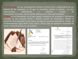 El memorando: es una comunicación escrita en forma breve y diplomática de uso
interno de las empresas, en el que se recuerdan hechos y razones , ya sean
instrucciones,        información          o        petición.        Consta          de
destinatario, remitente, asunto, fecha, información y firma del remitente.
El acta: es un documento en el que queda constancia de acuerdos y decisiones
tomadas en una reunión oficial o privada, puede ser informativa (detalla el
desarrollo de la reunión) y prescriptiva (recoge los acuerdos adoptados). Consta de
encabezamiento, lugar, fecha, hora (inicio y final), lista de asistentes, desarrollo de
temas y firma de secretario y presidente.
 
