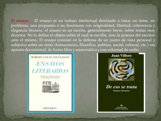 El ensayo: El ensayo es un trabajo intelectual destinado a tratar un tema, un
problema, una propuesta o un fenómeno con originalidad, libertad, coherencia y
elegancia literaria. el ensayo es un escrito, generalmente breve, sobre temas muy
diversos. No lo define el objeto sobre el cual se escribe, sino la postura del escritor
ante el mismo; El ensayo consiste en la defensa de un punto de vista personal y
subjetivo sobre un tema (humanístico, filosófico, político, social, cultural, etc.) sin
aparato documental, de forma libre y asistemática y con voluntad de estilo.
 