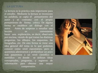 LA LECTURA
La lectura es la práctica más importante para
el estudio. Mediante la lectura se reconocen
las palabras, se capta el pensamiento del
autor y se contrasta con el propio
pensamiento de forma crítica. De alguna
forma se establece un diálogo con el
autor.    Antes de empezar a estudiar una
lección             es            conveniente
hacer una exploración, es decir, observarla
por encima, viendo de qué tratan las distintas
preguntas, los dibujos, los esquemas, las
fotografías, etc. De esta forma se tiene una
idea general del tema es lo que podemos
conocer como nivel espontáneo, pero si
queremos adentrarnos y profundizar un poco
más pasaremos a un nivel científico o
metódico      en donde      se utilizan ideas
conceptuales, preguntas, y registros de
información para obtener una mayor
                 comprensión.
 
