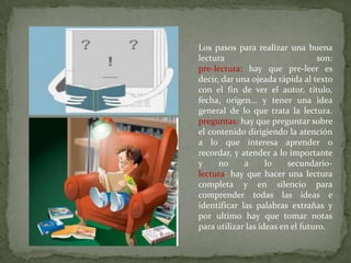 Los pasos para realizar una buena
lectura                           son:
pre-lectura: hay que pre-leer es
decir, dar una ojeada rápida al texto
con el fin de ver el autor, título,
fecha, origen... y tener una idea
general de lo que trata la lectura.
preguntas: hay que preguntar sobre
el contenido dirigiendo la atención
a lo que interesa aprender o
recordar, y atender a lo importante
y     no     a      lo    secundario-
lectura: hay que hacer una lectura
completa y en silencio para
comprender todas las ideas e
identificar las palabras extrañas y
por ultimo hay que tomar notas
para utilizar las ideas en el futuro.
 