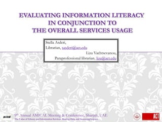 EVALUATING INFORMATION LITERACY
           IN CONJUNCTION TO
       THE OVERALL SERVICES USAGE
                              Stella Asderi,
                              Librarian, sasderi@act.edu
                                                         Liza Vachtsevanou,
                                     Paraprofessional librarian, liza@act.edu




9th Annual AMICAL Meeting & Conference, Sharjah, UAE
The Value of Library and Information Services: Sharing Data and Assessing Impact.
 