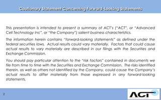 Cautionary Statement Concerning Forward-Looking Statements

This presentation is intended to present a summary of ACT’s (“ACT”, or “Advanced
Cell Technology Inc”, or “the Company”) salient business characteristics.

The information herein contains “forward-looking statements” as defined under the
federal securities laws. Actual results could vary materially. Factors that could cause
actual results to vary materially are described in our filings with the Securities and
Exchange Commission.
You should pay particular attention to the “risk factors” contained in documents we
file from time to time with the Securities and Exchange Commission. The risks identified
therein, as well as others not identified by the Company, could cause the Company’s
actual results to differ materially from those expressed in any forward-looking
statements. Ropes Gray

2

 
