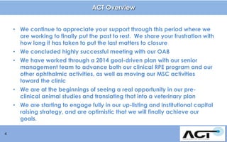 ACT Overview
• We continue to appreciate your support through this period where we
are working to finally put the past to rest. We share your frustration with
how long it has taken to put the last matters to closure
• We concluded highly successful meeting with our OAB
• We have worked through a 2014 goal-driven plan with our senior
management team to advance both our clinical RPE program and our
other ophthalmic activities, as well as moving our MSC activities
toward the clinic
• We are at the beginnings of seeing a real opportunity in our preclinical animal studies and translating that into a veterinary plan
• We are starting to engage fully in our up-listing and institutional capital
raising strategy, and are optimistic that we will finally achieve our
goals.
4

 