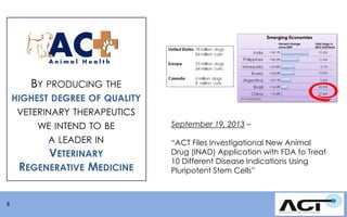 BY PRODUCING THE
HIGHEST DEGREE OF QUALITY

VETERINARY THERAPEUTICS
WE INTEND TO BE
A LEADER IN
VETERINARY
REGENERATIVE MEDICINE

8

September 19, 2013 –
“ACT Files Investigational New Animal
Drug (INAD) Application with FDA to Treat
10 Different Disease Indications Using
Pluripotent Stem Cells”

 