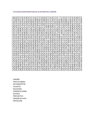 ACTIVIDAD COMPLEMENTARIA DE LA HISTORIA DEL CONDÓN


M   A   R   F   X   Z   B   E   F   J   K   L   T   U   B   H   J   S   X   I   P       L   P   P   I   Y   S   A   W   Z   X
C   B   A   Z   K   I   Z   X   B   C   O   N   D   O   N   D   E   L   A   T   E   X   M   K   Ñ   J   D   S   R   E   C   N
G   H   J   A   S   E   O   P   M   N   Z   A   P   A   F   R   E   V   I   D   D   N   O   P   Ñ   A   N   E   T   R   I   N
H   J   X   Z   A   Y   U   J   O   G   R   A   T   O   D   E   S   E   R   T   R   O   L   R   R   O   S   A   E   D   G   J
N   A   C   S   I   T   L   E   F   R   E   S   P   J   I   O   M   N   B   F   I   R   J   O   Y   T   A   N   A   A   N   K
B   I   O   N   A   T   R   I   O   L   D   E   M   E   X   I   C   S   I   S   G   A   T   F   I   T   O   N   P   O   R   R
V   I   N   N   Y   E   R   I   H   G   D   A   M   A   R   I   S   V   E   S   O   E   D   I   R   N   M   U   I   L   P   C
X   I   D   E   R   N   O   I   P   E   S   O   D   N   E   W   V   M   S   U   I   P   O   L   L   A   F   F   N   D   C   C
G   A   T   O   R   R   R   E   H   A   C   A   S   B   E   X   O   P   D   B   V   W       R   P   E   S   O   S   I   S   E
X   C   N   S   R   A   R   V   N   C   D   E   N   E   J   O   A   B   V   F   T   M   S   C   Z   Z   V   S   R   H   M   N
C   S   E   C   O   F   R   T   S   V   X   Z   B   B   N   T   I   A   O   R   P   D   O   T   C   B   E   D   O   S   H   A
A   E   D   S   G   U   I   V   A   N   O   R   A   F   R   J   O   M   D   E   E   R   S   I   C   O   V   I   V   E   I   T
R   S   X   O   N   C   D   R   O   A   N   T   E   N   S   T   O   S   E   N   P   V   O   C   A   C   I   L   E   S   S   A
A   S   V   W   O   A   B   A   D   D   O   N   T   R   I   E   S   V   C   B   S   N   O   O   C   N   R   O   P   R   T   N
T   D   A   N   Ñ   A   E   A   U   W   X   S   E   C   O   M   B   X   E   N   R   E   N   R   O   J   O   L   U   R   O   W
E   E   C   Q   G   S   A   A   P   C   A   N   O   S   U   P   N   X   D   P   Z   Q   N   U   I   N   M   E   R   A   R   E
S   D   A   D   R   A   H   P   S   S   S   N   R   P   C   Y   T   L   R   M   O   P   B   O   C   A   V   G   T   P   I   O
O   O   B   I   E   E   I   V   S   H   C   F   R   A   R   C   R   O   O   L   E   D   E   O   I   C   I   E   R   E   A   C
L   F   S   U   E   B   V   A   S   E   R   R   O   P   E   W   E   R   K   A   O   F   F   I   C   C   V   D   O   S   N   I
R   E   S   R   L   E   E   G   P   G   T   E   Ñ   W   R   L   G   O   N   A   D   A   G   P   Y   R   A   R   M   R   O   O
A   D   E   S   E   R   B   T   E   E   U   S   E   B   O   W   E   S   S   E   O   B   N   T   W   E   E   L   O   A   K   N
L   A   B   B   A   S   I   A   D   N   C   O   N   D   O   N   D   E   G   O   M   A   V   X   O   B   J   I   E   L   W   S
L   A   W   M   S   V   E   R   E   E   E   A   I   N   O   L   A   B   I   O   S   D   E   W   S   D   E   B   Ñ   R   W   O
O   N   Q   Z   O   C   U   S   R   T   L   R   R   O   E   O   S   X   L   Ñ   T   R   A   F   E   S   O   B   R   I   S   Y
H   B   C   M   R   E   B   N   E   E   R   A   S   U   N   N   O   I   C   C   E   T   O   R   P   R   S   O   X   B   S   A




CONDÓN
TRIPA DE ANIMAL
ANTICONCEPTIVO
FALLOPIUS
RELACIONES
CONDÓN DE GOMA
HISTORIA
PROFILÁCTICO
CONDÓN DE LATEX
PROTECCIÓN
 