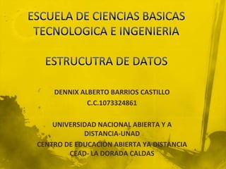 DENNIX ALBERTO BARRIOS CASTILLO
             C.C.1073324861

    UNIVERSIDAD NACIONAL ABIERTA Y A
            DISTANCIA-UNAD
CENTRO DE EDUCACION ABIERTA YA DISTANCIA
        CEAD- LA DORADA CALDAS
 