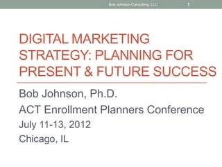 Bob Johnson Consulting, LLC   1




DIGITAL MARKETING
STRATEGY: PLANNING FOR
PRESENT & FUTURE SUCCESS
Bob Johnson, Ph.D.
ACT Enrollment Planners Conference
July 11-13, 2012
Chicago, IL
 