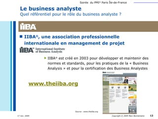 IIBA ® , une association professionnelle  internationale en management de projet Le business analyste  Quel référentiel pour le rôle du business analyste ? IIBA ®  est créé en 2003 pour développer et maintenir des normes et standards, pour les pratiques de la « Business Analysis » et pour la certification des Business Analystes www.theiiba.org Source : www.theiiba.org 