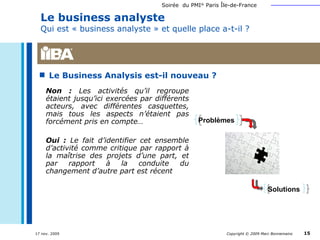 Le business analyste  Qui est « business analyste » et quelle place a-t-il ? Le Business Analysis est-il nouveau ? Non :  Les activités qu’il regroupe étaient jusqu’ici exercées par différents acteurs, avec différentes casquettes, mais tous les aspects n’étaient pas forcément pris en compte… Oui :  Le fait d’identifier cet ensemble d’activité comme critique par rapport à la maîtrise des projets d’une part, et par rapport à la conduite du changement d’autre part est récent Problèmes Solutions 