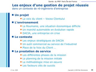 Un projet La voix du client – Vocea Clientului L’environement La Roumanie, une situation économique difficile Un marché automobile en évolution rapide DACIA, une entreprise en crise Le contexte Les enjeux stratégiques de DACIA Un outil commercial au service de l’industriel Place de la Voix du Client … La prestation de service Les différentes phases de la mission Le planning de la mission initiale La méthodologie mise en oeuvre Les facteurs clés de succès Les enjeux d’une gestion de projet réussie  dans un contexte de ré-ingénierie d’entreprise 