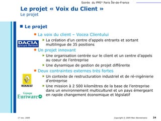 Le projet La voix du client – Vocea Clientului La création d’un centre d’appels entrants et sortant multilingue de 35 positions Un projet innovant Une organisation centrée sur le client et un centre d’appels au coeur de l’entreprise Une dynamique de gestion de projet différente Deux contraintes externes très fortes Un contexte de restructuration industriel et de ré-ingénierie d’entreprise Une mission à 2 500 kilomètres de la base de l’entreprise dans un environnement multiculturel et un pays émergeant en rapide changement économique et législatif Le projet « Voix du Client »  Le projet 