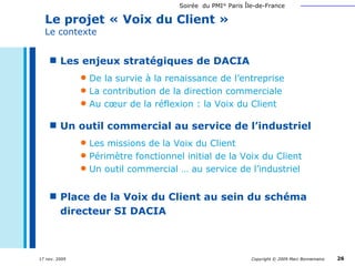 Le projet « Voix du Client »  Le contexte Les enjeux stratégiques de DACIA De la survie à la renaissance de l’entreprise La contribution de la direction commerciale Au cœur de la réflexion : la Voix du Client Un outil commercial au service de l’industriel Les missions de la Voix du Client Périmètre fonctionnel initial de la Voix du Client Un outil commercial … au service de l’industriel Place de la Voix du Client au sein du schéma directeur SI DACIA 