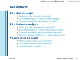 Le chef de projet Quel est le rôle d’un chef de projet ? Quel référentiel pour le rôle du chef de projet Comment est régi le rôle du chef de projet ? Le business analyste Quel est le rôle d’un business analyste ? Quel référentiel pour le rôle du business analyste ? Comment est régi le rôle du business analyste ? Qui est « business analyste » et quelle place a-t-il ? Leurs rôles en projet Comment se fait leurs interventions ? Leurs similitudes et leurs différences Leurs points de rencontre Les Acteurs 