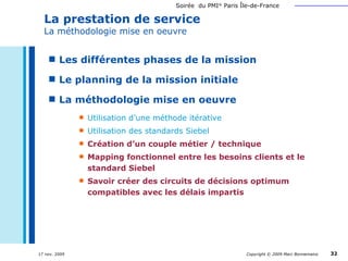 La prestation de service La méthodologie mise en oeuvre Les différentes phases de la mission Le planning de la mission initiale La méthodologie mise en oeuvre Utilisation d’une méthode itérative Utilisation des standards Siebel Création d’un couple métier / technique  Mapping fonctionnel entre les besoins clients et le standard Siebel Savoir créer des circuits de décisions optimum compatibles avec les délais impartis   