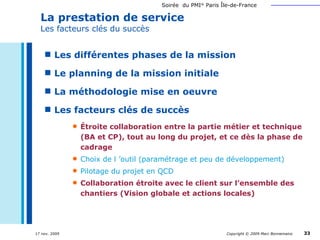 La prestation de service Les facteurs clés du succès Les différentes phases de la mission Le planning de la mission initiale La méthodologie mise en oeuvre Les facteurs clés de succès Étroite collaboration entre la partie métier et technique (BA et CP), tout au long du projet, et ce dès la phase de cadrage Choix de l ’outil (paramétrage et peu de développement) Pilotage du projet en QCD Collaboration étroite avec le client sur l’ensemble des chantiers (Vision globale et actions locales) 