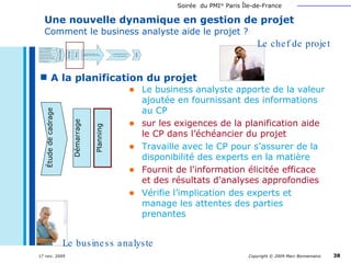 Une nouvelle dynamique en gestion de projet   Comment le business analyste aide le projet ? A la planification du projet Communique Le business analyste apporte de la valeur ajoutée en fournissant des informations au CP sur les exigences de la planification aide le CP dans l’échéancier du projet Travaille avec le CP pour s’assurer de la disponibilité des experts en la matière Fournit de l'information élicitée efficace et des résultats d'analyses approfondies Vérifie l’implication des experts et manage les attentes des parties prenantes Le chef de projet Le business analyste Étude de cadrage Démarrage Planning 