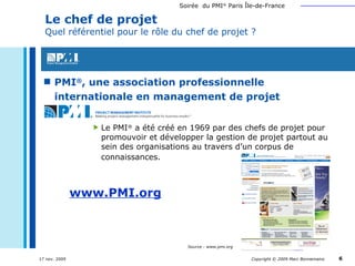 PMI ® , une association professionnelle  internationale en management de projet Le chef de projet Quel référentiel pour le rôle du chef de projet ? Le PMI ®  a été créé en 1969 par des chefs de projet pour promouvoir et développer la gestion de projet partout au sein des organisations au travers d’un corpus de connaissances.   www.PMI.org Source : www.pmi.org 