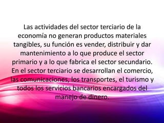 Las actividades del sector terciario de la
    economía no generan productos materiales
  tangibles, su función es vender, distribuir y dar
     mantenimiento a lo que produce el sector
 primario y a lo que fabrica el sector secundario.
 En el sector terciario se desarrollan el comercio,
las comunicaciones, los transportes, el turismo y
   todos los servicios bancarios encargados del
                 manejo de dinero.
 
