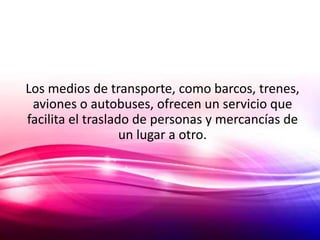 Los medios de transporte, como barcos, trenes,
 aviones o autobuses, ofrecen un servicio que
facilita el traslado de personas y mercancías de
                   un lugar a otro.
 