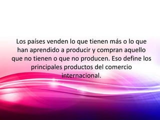 Los países venden lo que tienen más o lo que
  han aprendido a producir y compran aquello
que no tienen o que no producen. Eso define los
      principales productos del comercio
                 internacional.
 
