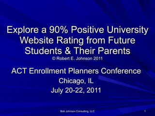 Explore a 90% Positive University Website Rating from Future Students & Their Parents © Robert E. Johnson 2011 ACT Enrollment Planners Conference Chicago, IL July 20-22, 2011 Bob Johnson Consulting, LLC 