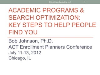 Bob Johnson Consulting, LLC   1



ACADEMIC PROGRAMS &
SEARCH OPTIMIZATION:
KEY STEPS TO HELP PEOPLE
FIND YOU
Bob Johnson, Ph.D.
ACT Enrollment Planners Conference
July 11-13, 2012
Chicago, IL
 