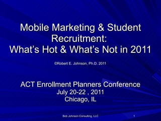 Mobile Marketing & Student Recruitment:  What’s Hot & What’s Not in 2011   ©Robert E. Johnson, Ph.D. 2011   ACT Enrollment Planners Conference July 20-22 , 2011 Chicago, IL Bob Johnson Consulting, LLC 