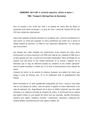 DIMECRES 18/11/09  Activitat educativa (Visita al metro /

                    TMB: Transports Metropolitans de Barcelona)




Avui he assistit a les 10.00 del matí a la parada de metro Bac de Roda on
juntament amb Mario Armengol i un grup de nens i nenes de l’escola ETP de clot
(P5) hem visitat les instal·lacions.


Vaig trobar aquesta proposta educativa en la pàgina web: www.bcn.es/educació on
vaig enviar un email per proposar la meva assistència per poder dur a terme el
treball després al seminari. La TMB em van respondre ràpidament i no van posar
cap inconvenient.


Les escoles que volen treballar les instal·lacions d’una estació de metro envia
primerament un correu electrònic a la TMB (com faig fer jo) i després la TMB mira a
la seva agenda quin dia i a quina hora és troben disponibles. Mario Armengol em va
explicar que ells tenen el seu treball (personal) en la central i depenen de la
demanda que hi hagi de diferents escoles és combinen el seu treball “personal”
amb el treball d’explicar a infants de 3 a 6 anys el funcionament d’una estació de
metro.
L’estació de metro no és sempre la mateixa, busquen una estació de metro que
estigui a prop de l’escola, així, no hi ha problemes amb el desplaçament dels
infants.


Mario Armengol fa un petit escalfament preguntant els nens i nenes si han estat
mai en una estació de metro amb els pares, si agafen el metro diàriament o els
caps de setmana, etc. Seguidament els hi dona un bitllet “especial” que han estat
comprats a la màquina principal de l’estació de metro. A continuació els hi explica
que podem trobar en una estació de metro com per exemple: panells informatius,
càmeres que vigilen, escaleres normals i mecàniques, ascensors, màquines per
compra bitllets, escombraries per tirar papers, bitllets, etc.
 