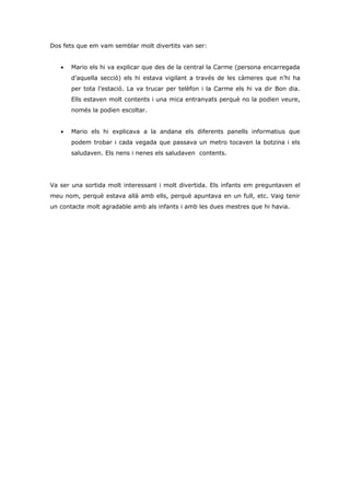 Dos fets que em vam semblar molt divertits van ser:


   •   Mario els hi va explicar que des de la central la Carme (persona encarregada
       d’aquella secció) els hi estava vigilant a través de les càmeres que n’hi ha
       per tota l’estació. La va trucar per telèfon i la Carme els hi va dir Bon dia.
       Ells estaven molt contents i una mica entranyats perquè no la podien veure,
       només la podien escoltar.


   •   Mario els hi explicava a la andana els diferents panells informatius que
       podem trobar i cada vegada que passava un metro tocaven la botzina i els
       saludaven. Els nens i nenes els saludaven contents.




Va ser una sortida molt interessant i molt divertida. Els infants em preguntaven el
meu nom, perquè estava allà amb ells, perquè apuntava en un full, etc. Vaig tenir
un contacte molt agradable amb als infants i amb les dues mestres que hi havia.
 