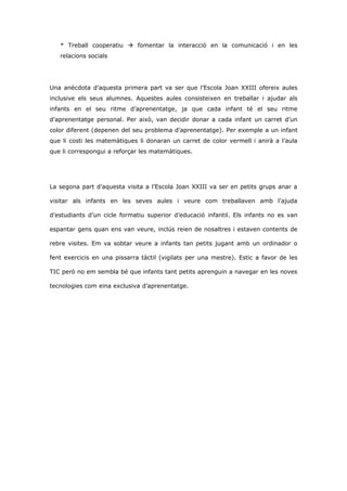 * Treball cooperatiu  fomentar la interacció en la comunicació i en les
   relacions socials




Una anècdota d’aquesta primera part va ser que l’Escola Joan XXIII ofereix aules
inclusive els seus alumnes. Aquestes aules consisteixen en treballar i ajudar als
infants en el seu ritme d’aprenentatge, ja que cada infant té el seu ritme
d’aprenentatge personal. Per això, van decidir donar a cada infant un carret d’un
color diferent (depenen del seu problema d’aprenentatge). Per exemple a un infant
que li costi les matemàtiques li donaran un carret de color vermell i anirà a l’aula
que li correspongui a reforçar les matemàtiques.




La segona part d’aquesta visita a l’Escola Joan XXIII va ser en petits grups anar a

visitar als infants en les seves aules i veure com treballaven amb l’ajuda

d’estudiants d’un cicle formatiu superior d’educació infantil. Els infants no es van

espantar gens quan ens van veure, inclús reien de nosaltres i estaven contents de

rebre visites. Em va sobtar veure a infants tan petits jugant amb un ordinador o

fent exercicis en una pissarra tàctil (vigilats per una mestre). Estic a favor de les

TIC però no em sembla bé que infants tant petits aprenguin a navegar en les noves

tecnologies com eina exclusiva d’aprenentatge.
 