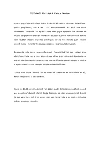 DIVENDRES 20/11/09  Visita a l’Auditori




Avui el grup d’educació infantil 1r H – B a les 11.45 a visitat el museu de la Música

(visita programada) fins a les 12.30 aproximadament. Ha estat una visita

interessant i divertida. En aquesta visita hem pogut aprendre com utilitzen la

música per promoure entre els infants una educació auditiva, rítmica i vocal. També

com l’auditori elabora propostes didàctiques per als més menuts quan           visiten

aquest museu i fomentar les seves percepcions i expressivitats musicals.



En aquesta visita per al museu m’ha cridat l’atenció l’activitat que realitzen amb

els infants. Porta com a nom: Vine a trobar el teu amic instrument. Consisteix en

que els infants coneguin instruments de tots els diferents països i apropar la música

d’alguna manera com a base per apropiar diferents cultures.



També m’ha cridat l’atenció com el museu té classificats als instruments en so,

temps i espai dins la Sala del Bosc.




Cap a les 13.00 aproximadament vam poder gaudir de l’assaig general del concert

per a escoles d’educació infantil: Corda Descorda. Va estar un concert molt divertit

ja que vam riure molt i on sense voler vam tornar tots a les nostres infàncies

gràcies a cançons mimades.
 