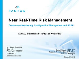 Near Real-Time Risk Management Continuous Monitoring, Configuration Managementand SCAP ACT/IAC Information Security and Privacy SIG 501 School Street SW Suite 800 Washington, DC 20024 202-567-2777  www.tantustech.com Daniel Philpott, CISSP, CAP Federal Information Security Architect Tantus Technologies March 22, 2010 