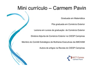 Mini currículo – Carmem Pavin
Graduada em Matemática
Pós graduada em Comércio Exterior
Leciona em cursos de graduação de Comércio Exterior
Diretora Adjunta de Comércio Exterior no CIESP Campinas
Membro do Comitê Estratégico de Mulheres Executivas da AMCHAM
Autora de artigos na Revista do CIESP Campinas

 